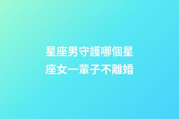 星座男守護哪個星座女一輩子不離婚-第1張-星座運勢-玄機派
