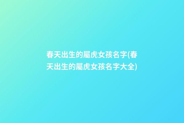 春天出生的屬虎女孩名字(春天出生的屬虎女孩名字大全)