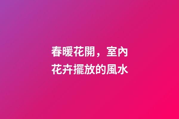 春暖花開，室內花卉擺放的風水