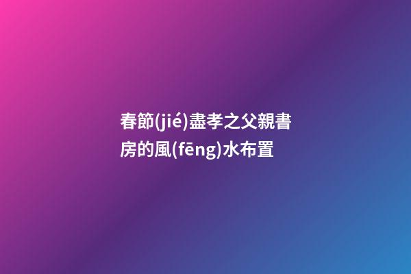 春節(jié)盡孝之父親書房的風(fēng)水布置