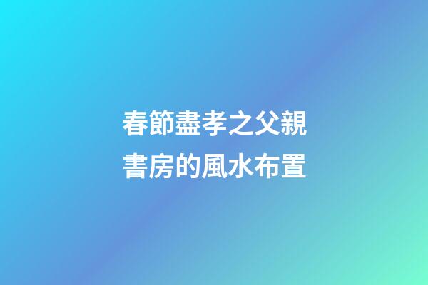 春節盡孝之父親書房的風水布置
