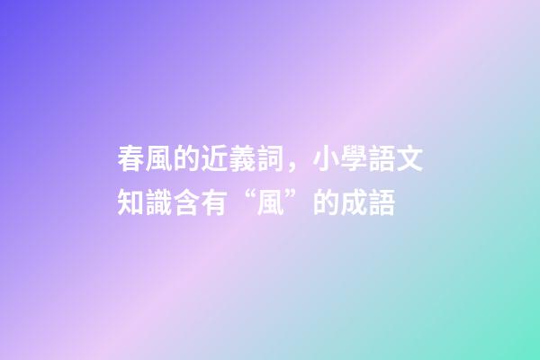 春風的近義詞，小學語文知識含有“風”的成語-第1張-觀點-玄機派