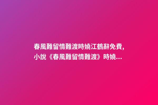春風難留情難渡時嬈江鶴辭免費,小說《春風難留情難渡》時嬈江鶴辭全文在線閱讀(2022已更新)-第1張-觀點-玄機派