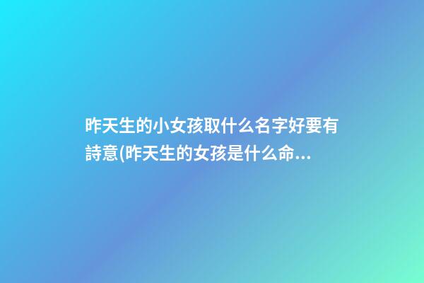 昨天生的小女孩取什么名字好要有詩意(昨天生的女孩是什么命)