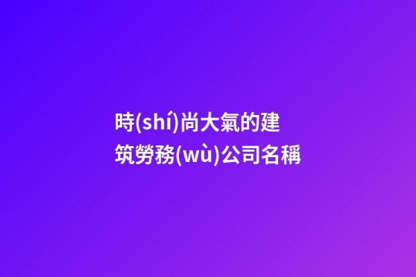 時(shí)尚大氣的建筑勞務(wù)公司名稱-第1張-公司起名-玄機(jī)派