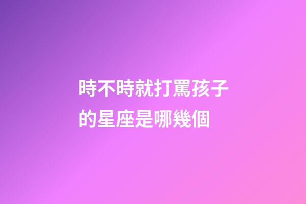 時不時就打罵孩子的星座是哪幾個-第1張-星座運勢-玄機派