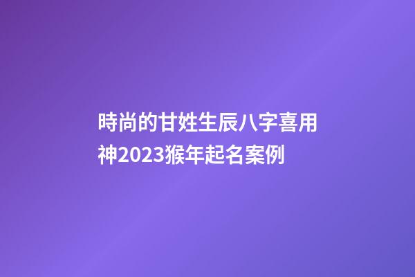 時尚的甘姓生辰八字喜用神2023猴年起名案例