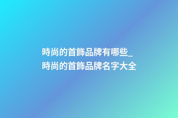 時尚的首飾品牌有哪些_時尚的首飾品牌名字大全-第1張-商標起名-玄機派