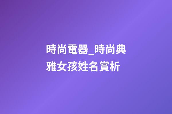 時尚電器_時尚典雅女孩姓名賞析-第1張-公司起名-玄機派