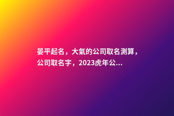 晏平起名，大氣的公司取名測算，公司取名字，2023虎年公司起名取名大全-第1張-公司起名-玄機派