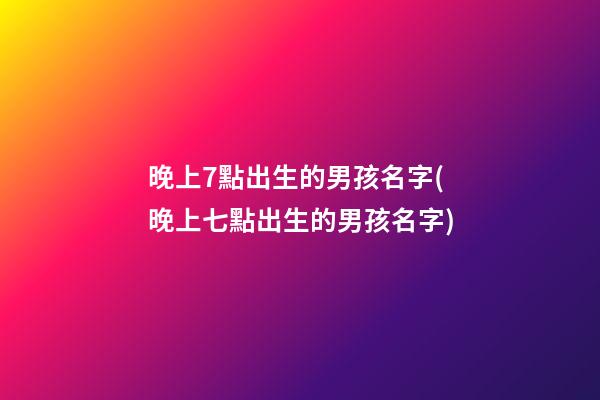 晚上7點出生的男孩名字(晚上七點出生的男孩名字)