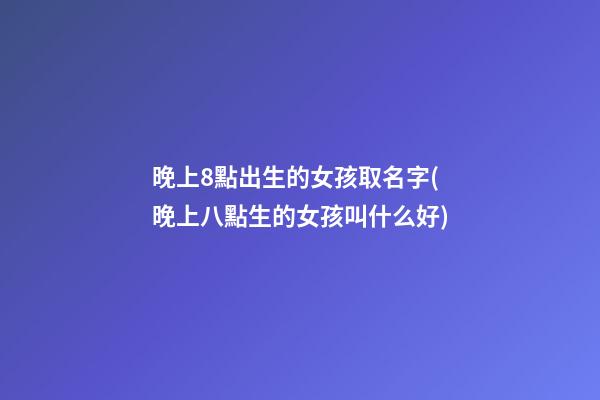 晚上8點出生的女孩取名字(晚上八點生的女孩叫什么好)