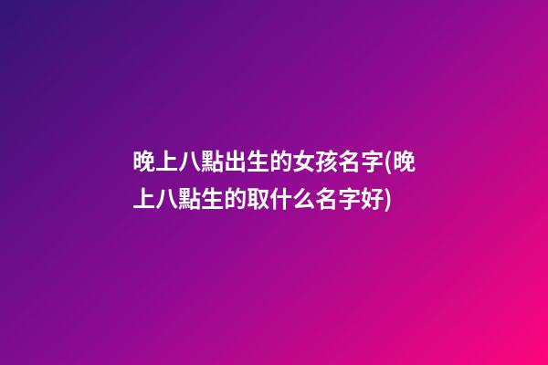 晚上八點出生的女孩名字(晚上八點生的取什么名字好)