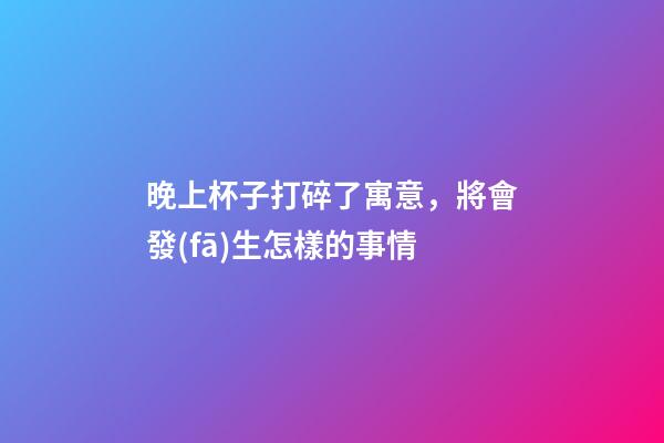 晚上杯子打碎了寓意，將會發(fā)生怎樣的事情
