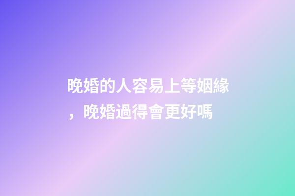 晚婚的人容易上等姻緣，晚婚過得會更好嗎