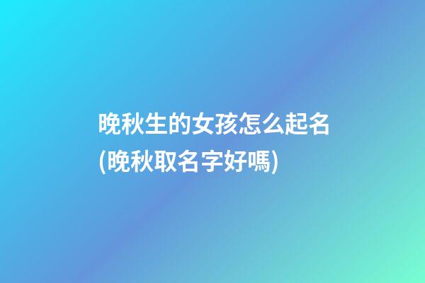 晚秋生的女孩怎么起名(晚秋取名字好嗎)