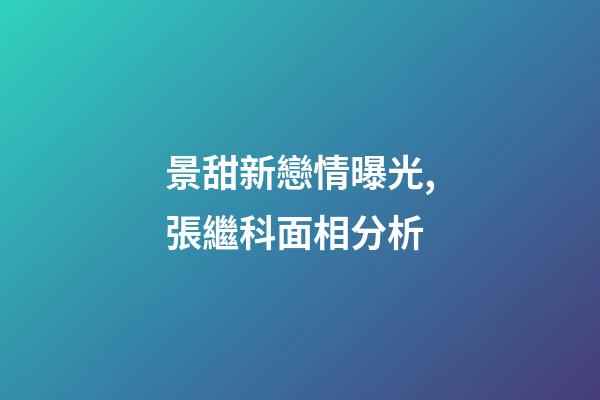 景甜新戀情曝光,張繼科面相分析