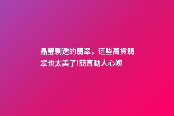 晶瑩剔透的翡翠，這些高貨翡翠也太美了!簡直動人心魄-第1張-觀點-玄機派