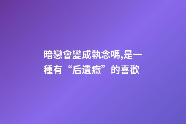 暗戀會變成執念嗎,是一種有“后遺癥”的喜歡-第1張-觀點-玄機派