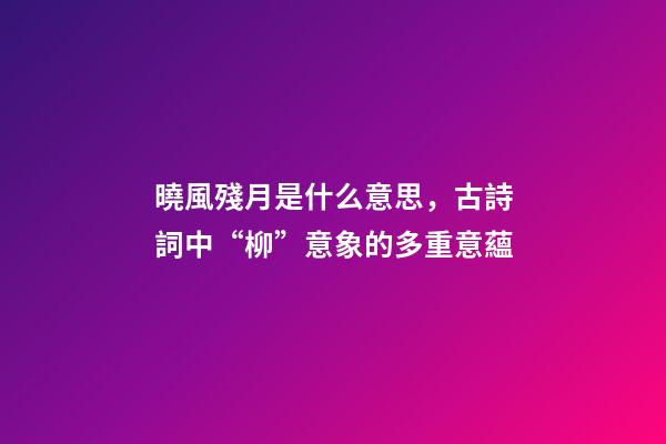 曉風殘月是什么意思，古詩詞中“柳”意象的多重意蘊-第1張-觀點-玄機派
