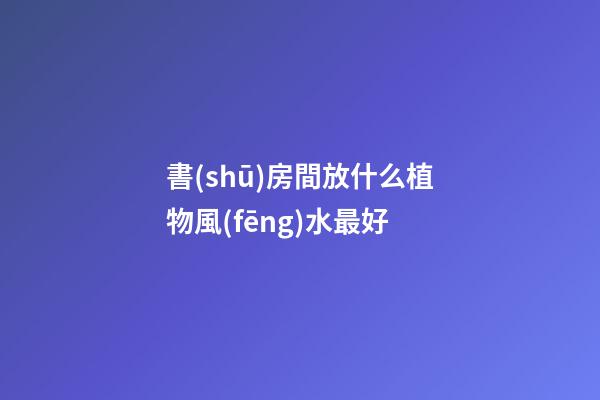 書(shū)房間放什么植物風(fēng)水最好