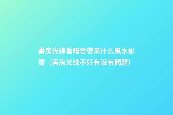 書房光線昏暗會帶來什么風水影響（書房光線不好有沒有問題）