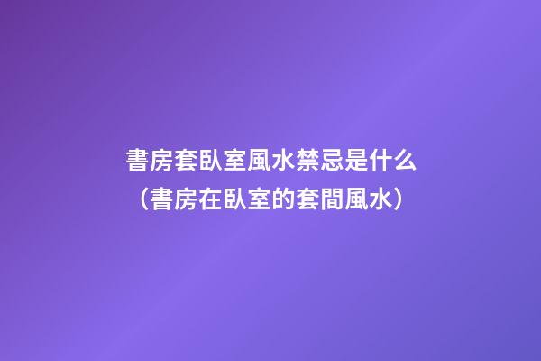 書房套臥室風水禁忌是什么（書房在臥室的套間風水）