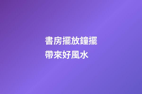 書房擺放鐘擺帶來好風水