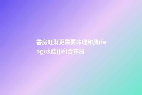 書房旺財更需要命理和風(fēng)水結(jié)合布局