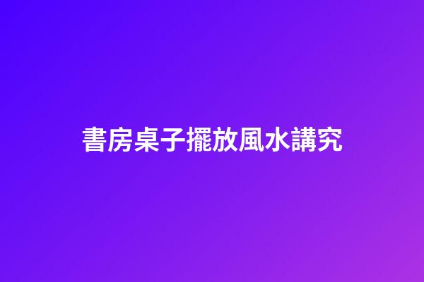 書房桌子擺放風水講究