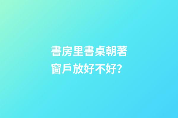 書房里書桌朝著窗戶放好不好？