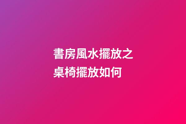 書房風水擺放之桌椅擺放如何