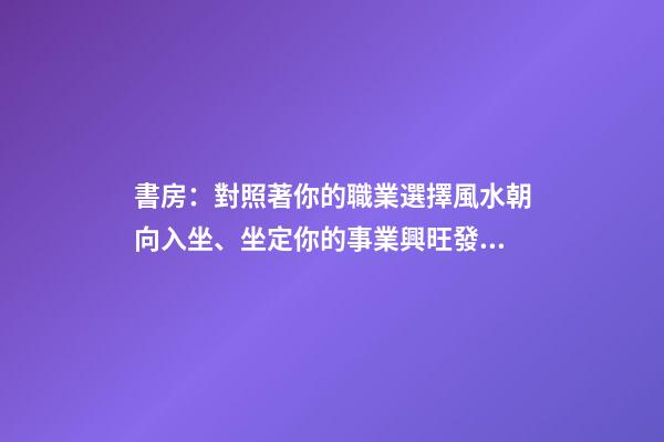 書房：對照著你的職業選擇風水朝向入坐、坐定你的事業興旺發達！