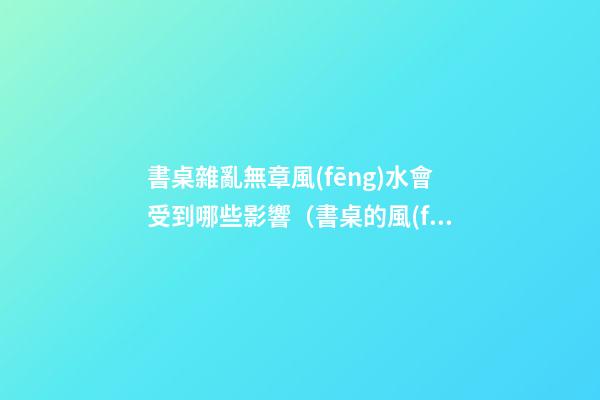 書桌雜亂無章風(fēng)水會受到哪些影響（書桌的風(fēng)水講究）
