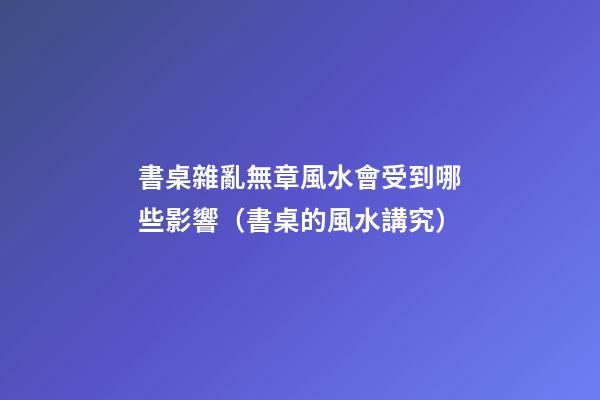 書桌雜亂無章風水會受到哪些影響（書桌的風水講究）