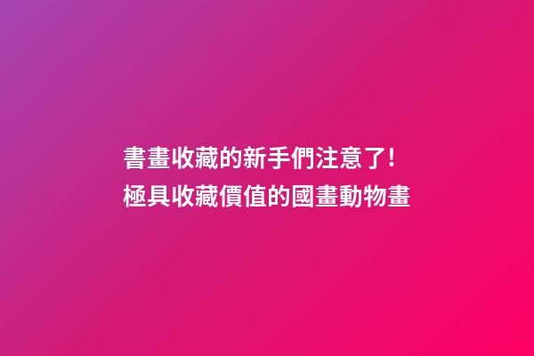 書畫收藏的新手們注意了!極具收藏價值的國畫動物畫-第1張-觀點-玄機派