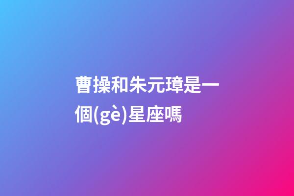 曹操和朱元璋是一個(gè)星座嗎-第1張-星座運(yùn)勢-玄機(jī)派