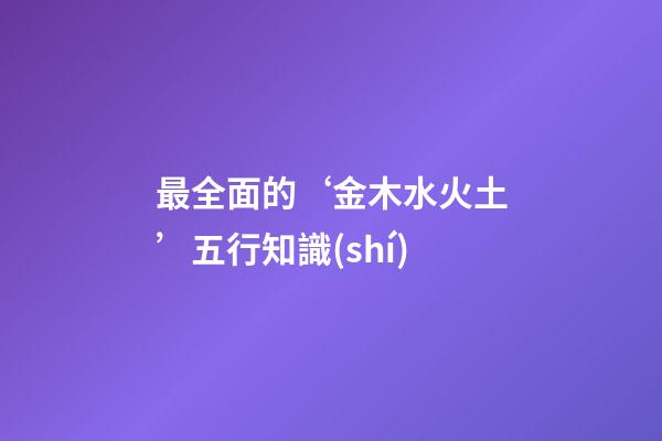 最全面的‘金木水火土’五行知識(shí)
