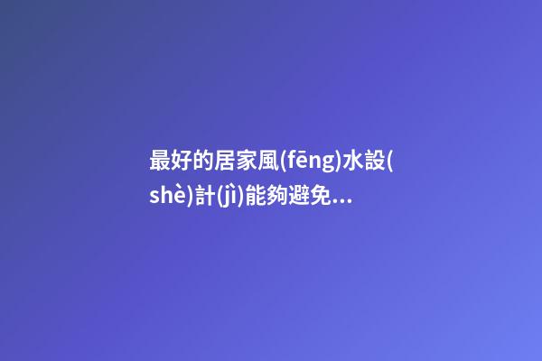 最好的居家風(fēng)水設(shè)計(jì)能夠避免不好的問(wèn)題發(fā)生