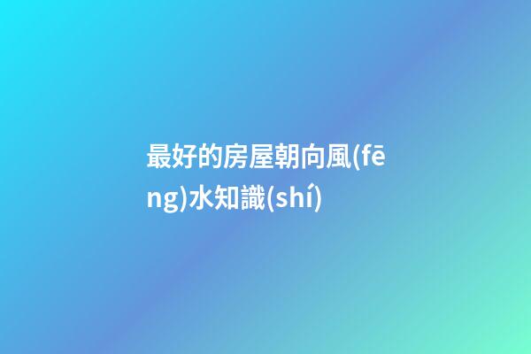 最好的房屋朝向風(fēng)水知識(shí)