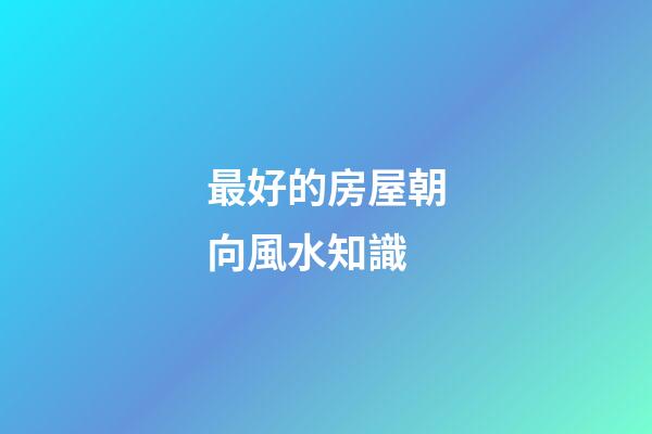 最好的房屋朝向風水知識