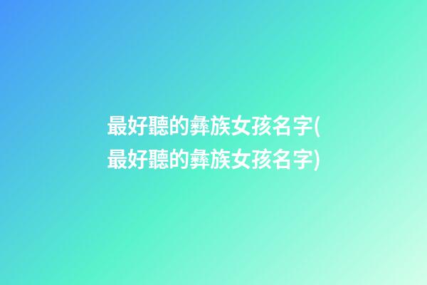 最好聽的彝族女孩名字(最好聽的彝族女孩名字)