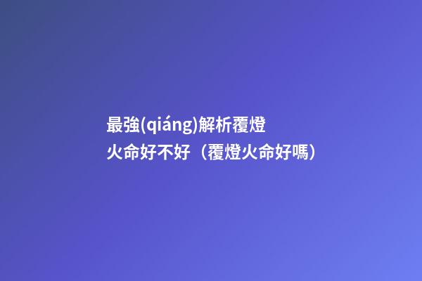 最強(qiáng)解析覆燈火命好不好（覆燈火命好嗎）