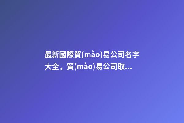最新國際貿(mào)易公司名字大全，貿(mào)易公司取什么名字好