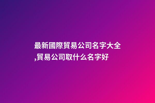 最新國際貿易公司名字大全,貿易公司取什么名字好-第1張-公司起名-玄機派