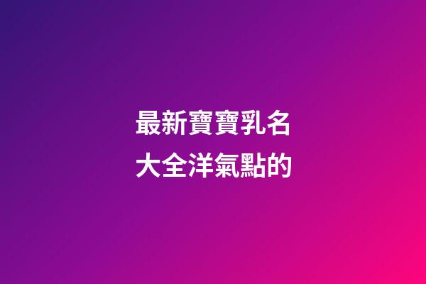 最新寶寶乳名大全洋氣點的(寶寶乳名可愛洋氣)-第1張-寶寶起名-玄機派