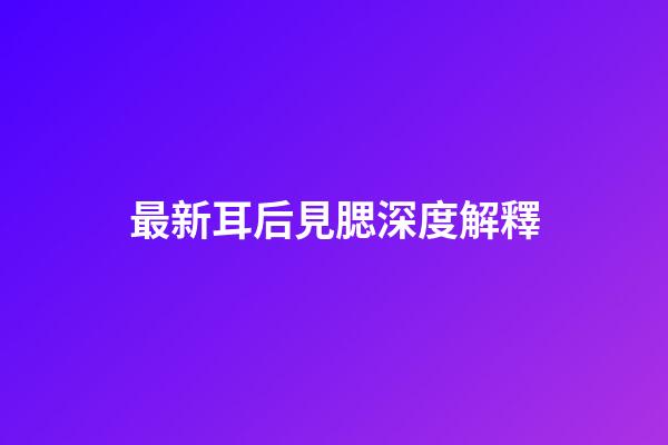 最新耳后見腮深度解釋