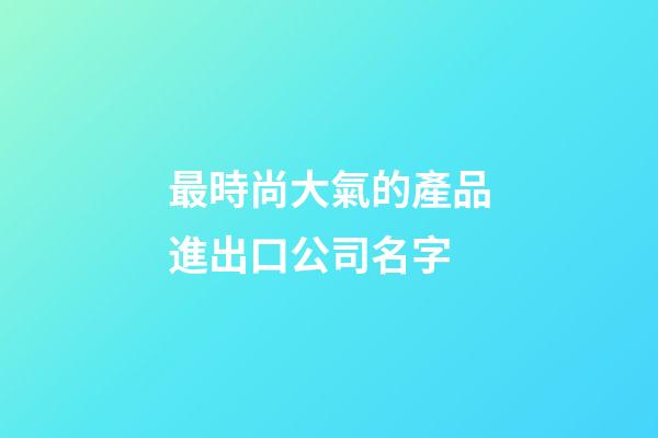 最時尚大氣的產品進出口公司名字-第1張-公司起名-玄機派