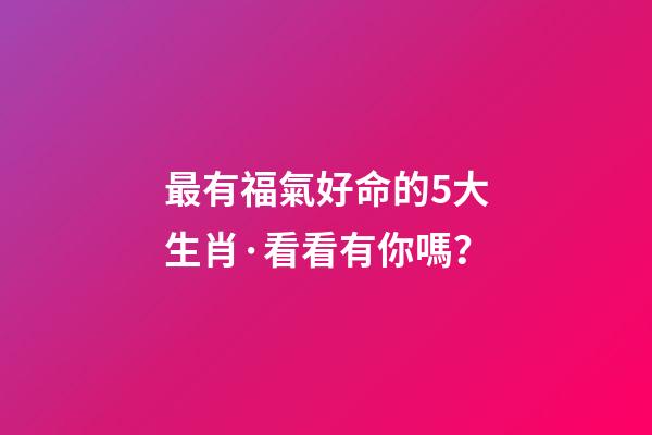 最有福氣好命的5大生肖·看看有你嗎？