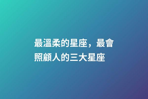 最溫柔的星座，最會照顧人的三大星座-第1張-觀點-玄機派